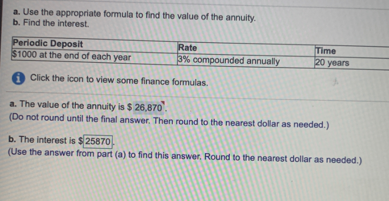 a. Use the appropriate formula to find the value of the annuity.
b. Find the interest.
Periodic Deposit
$1000 at the end of each year
Time
20 years
Rate
3% compounded annually
i Click the icon to view some finance formulas.
a. The value of the annuity is $ 26,870'.
(Do not round until the final answer. Then round to the nearest dollar as needed.)
b. The interest is $25870
(Use the answer from part (a) to find this answer. Round to the nearest dollar as needed.)
