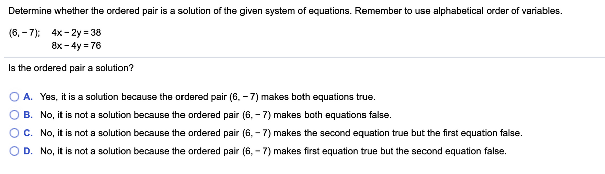 Determine whether the ordered pair is a solution of the given system of equations. Remember to use alphabetical order of variables.
(6, – 7);
4x - 2y = 38
8х - 4y 3D76
Is the ordered pair a solution?
A. Yes, it is a solution because the ordered pair (6, – 7) makes both equations true.
B. No, it is not a solution because the ordered pair (6, – 7) makes both equations false.
O c. No, it is not a solution because the ordered pair (6, – 7) makes the second equation true but the first equation false.
D. No, it is not a solution because the ordered pair (6, - 7) makes first equation true but the second equation false.
