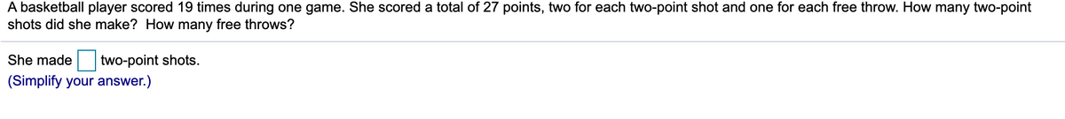 A basketball player scored 19 times during one game. She scored a total of 27 points, two for each two-point shot and one for each free throw. How many two-point
shots did she make? How many free throws?
She made
two-point shots.
(Simplify your answer.)
