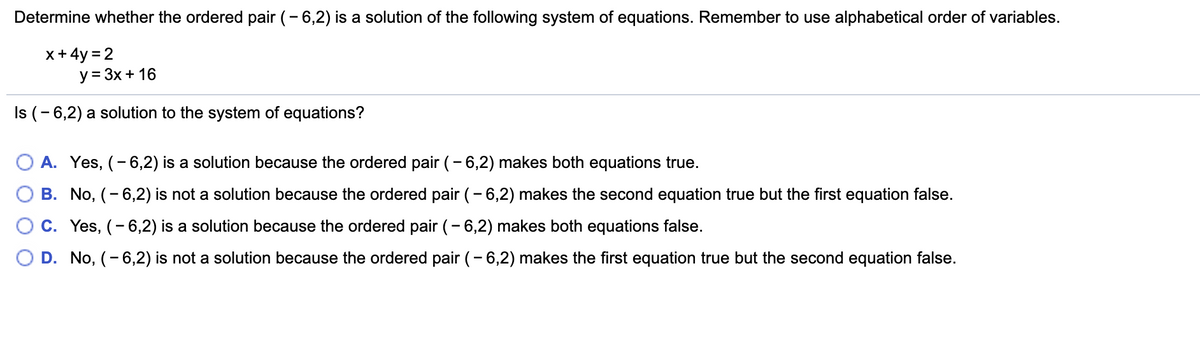 Determine whether the ordered pair (- 6,2) is a solution of the following system of equations. Remember to use alphabetical order of variables.
x+ 4y = 2
y = 3x+ 16
Is (- 6,2) a solution to the system of equations?
O A. Yes, (- 6,2) is a solution because the ordered pair (-6,2) makes both equations true.
B. No, (- 6,2) is not a solution because the ordered pair (- 6,2) makes the second equation true but the first equation false.
C. Yes, (- 6,2) is a solution because the ordered pair (- 6,2) makes both equations false.
D. No, (- 6,2) is not a solution because the ordered pair (- 6,2) makes the first equation true but the second equation false.
