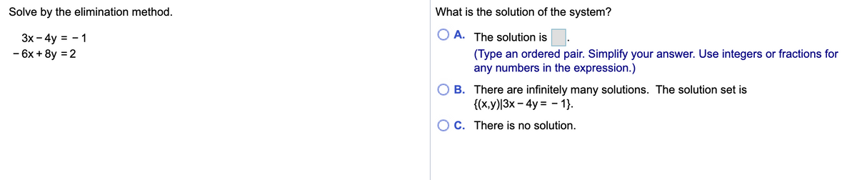 Solve by the elimination method.
What is the solution of the system?
Зх - 4y
= - 1
A. The solution is
6х + 8y %3D2
(Type an ordered pair. Simplify your answer. Use integers or fractions for
any numbers in the expression.)
B. There are infinitely many solutions. The solution set is
{(x,y)|3x – 4y = - 1}.
O C. There is no solution.
