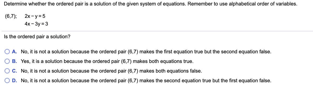 Determine whether the ordered pair is a solution of the given system of equations. Remember to use alphabetical order of variables.
(6,7);
2х - у%35
4x - 3y = 3
Is the ordered pair a solution?
O A. No, it is not a solution because the ordered pair (6,7) makes the first equation true but the second equation false.
B. Yes, it is a solution because the ordered pair (6,7) makes both equations true.
C. No, it is not a solution because the ordered pair (6,7) makes both equations false.
D. No, it is not a solution because the ordered pair (6,7) makes the second equation true but the first equation false.

