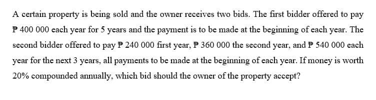 A certain property is being sold and the owner receives two bids. The first bidder offered to pay
P 400 000 each year for 5 years and the payment is to be made at the beginning of each year. The
second bidder offered to pay 240 000 first year, 360 000 the second year, and Ⓒ 540 000 each
year for the next 3 years, all payments to be made at the beginning of each year. If money is worth
20% compounded annually, which bid should the owner of the property accept?