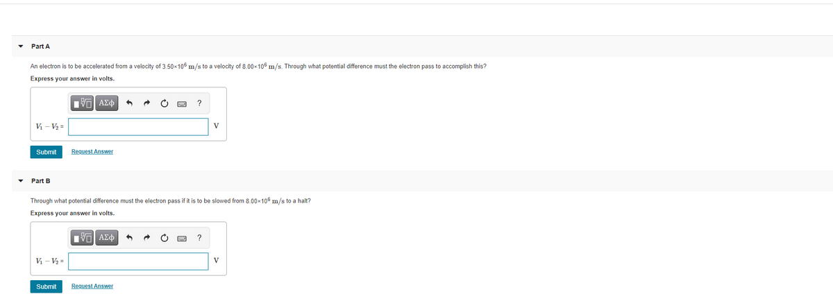 Part A
An electron is to be accelerated from a velocity of 3.50x106 m/s to a velocity of 8.00x106 m/s. Through what potential difference must the electron pass to accomplish this?
Express your answer in volts.
Eν ΑΣφ
?
V - V2 =
V
Submit
Request Answer
Part B
Through what potential difference must the electron pass if it is to be slowed from 8.00x106 m/s to a halt?
Express your answer in volts.
Πνα ΑΣφ
V - V2 =
V
Submit
Request Answer

