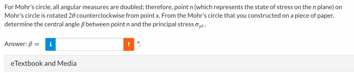 For Mohr's circle, all angular measures are doubled; therefore, point n (which represents the state of stress on the n plane) on
Mohr's circle is rotated 20 counterclockwise from point x. From the Mohr's circle that you constructed on a piece of paper,
determine the central angle between point n and the principal stress p1.
Answer: p
= i
eTextbook and Media