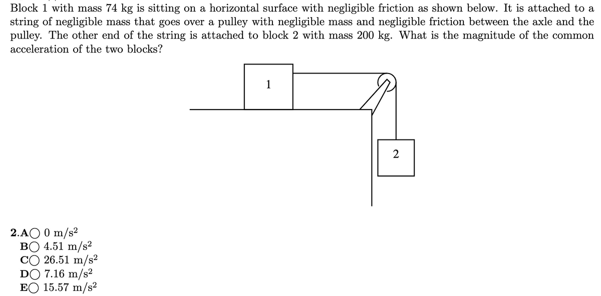 Block 1 with mass 74 kg is sitting on a horizontal surface with negligible friction as shown below. It is attached to a
string of negligible mass that goes over a pulley with negligible mass and negligible friction between the axle and the
pulley. The other end of the string is attached to block 2 with mass 200 kg. What is the magnitude of the common
acceleration of the two blocks?
1
2.AO 0 m/s²
BO 4.51 m/s²
CO 26.51 m/s²
DO 7.16 m/s2
EO 15.57 m/s²
