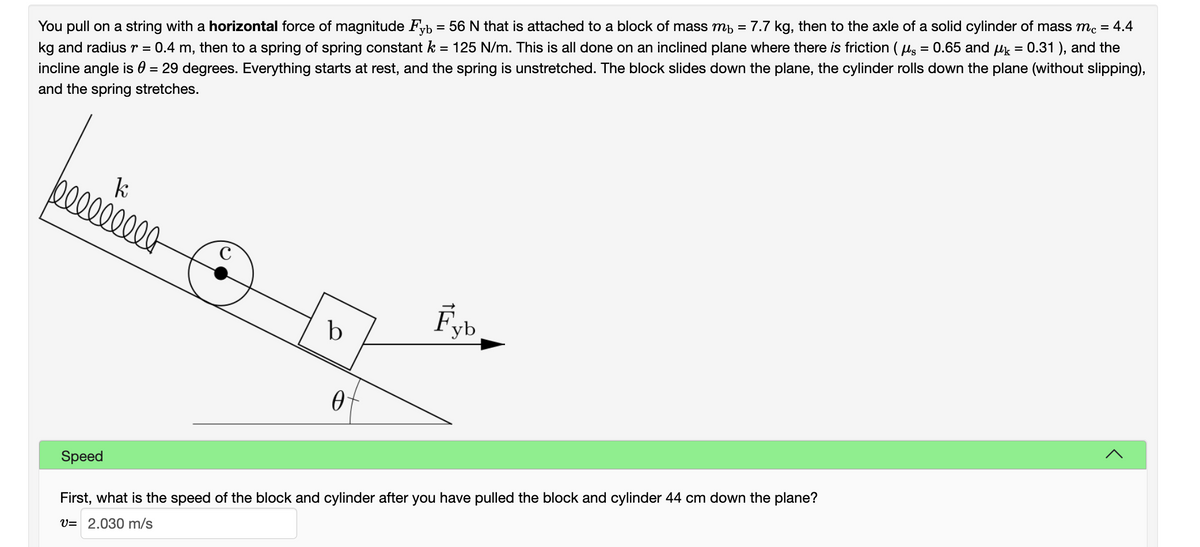 You pull on a string with a horizontal force of magnitude Fyb = 56 N that is attached to a block of mass mp = 7.7 kg, then to the axle of a solid cylinder of mass mc = 4.4
kg and radiusr = 0.4 m, then to a spring of spring constant k = 125 N/m. This is all done on an inclined plane where there is friction (ug = 0.65 and uk = 0.31 ), and the
incline angle is 0 = 29 degrees. Everything starts at rest, and the spring is unstretched. The block slides down the plane, the cylinder rolls down the plane (without slipping),
and the spring stretches.
000000-
Fyb
b
Speed
First, what is the speed of the block and cylinder after you have pulled the block and cylinder 44 cm down the plane?
V= 2.030 m/s
