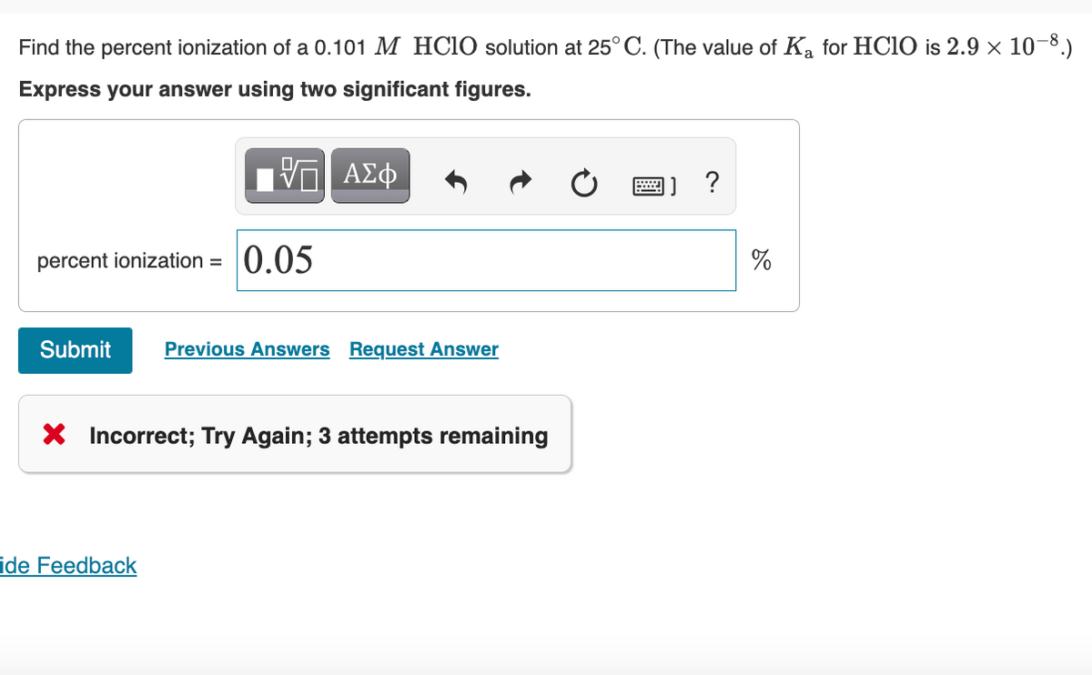 Find the percent ionization of a 0.101 M HCIO solution at 25° C. (The value of Ka for HCIO is 2.9 × 10-8.)
Express your answer using two significant figures.
?
percent ionization = 0.05
Submit
Previous Answers Request Answer
X Incorrect; Try Again; 3 attempts remaining
ide Feedback
