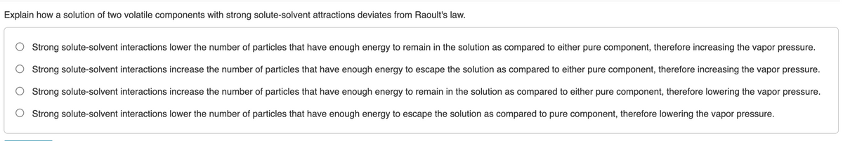 Explain how a solution of two volatile components with strong solute-solvent attractions deviates from Raoult's law.
Strong solute-solvent interactions lower the number of particles that have enough energy to remain in the solution as compared to either pure component, therefore increasing the vapor pressure.
Strong solute-solvent interactions increase the number of particles that have enough energy to escape the solution as compared to either pure component, therefore increasing the vapor pressure.
Strong solute-solvent interactions increase the number of particles that have enough energy to remain in the solution as compared to either pure component, therefore lowering the vapor pressure.
Strong solute-solvent interactions lower the number of particles that have enough energy to escape the solution as compared to pure component, therefore lowering the vapor pressure.

