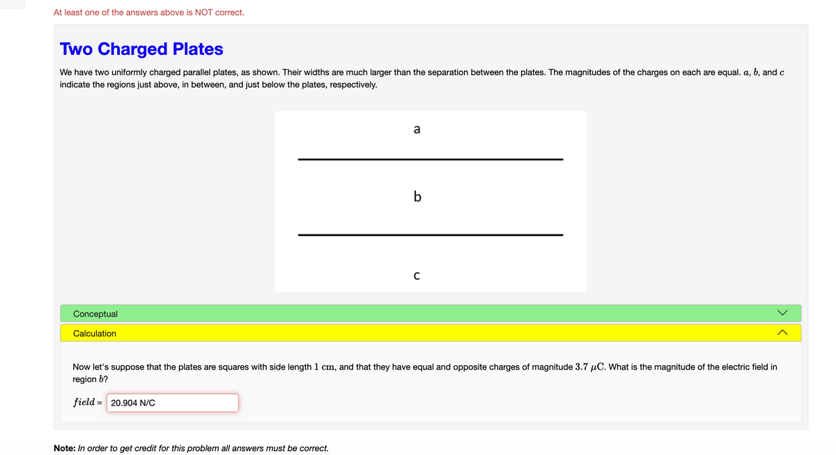 At least one of the answers above is NOT correct.
Two Charged Plates
We have two uniformly charged parallel plates, as shown. Their widths are much larger than the separation between the plates. The magnitudes of the charges on each are equal. a, b, and c
indicate the regions just above, in between, and just below the plates, respectively.
Conceptual
Calculation
a
Note: In order to get credit for this problem all answers must be correct.
b
C
Now let's suppose that the plates are squares with side length 1 cm, and that they have equal and opposite charges of magnitude 3.7 μC. What is the magnitude of the electric field in
region b?
field = 20.904 N/C
<