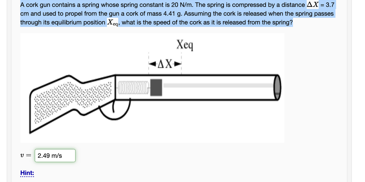 A cork gun contains a spring whose spring constant is 20 N/m. The spring is compressed by a distance AX = 3.7
cm and used to propel from the gun a cork of mass 4.41 g. Assuming the cork is released when the spring passes
through its equilibrium position Xeq, what is the speed of the cork as it is released from the spring?
Xeq
AX►
V =
2.49 m/s
Hint:
