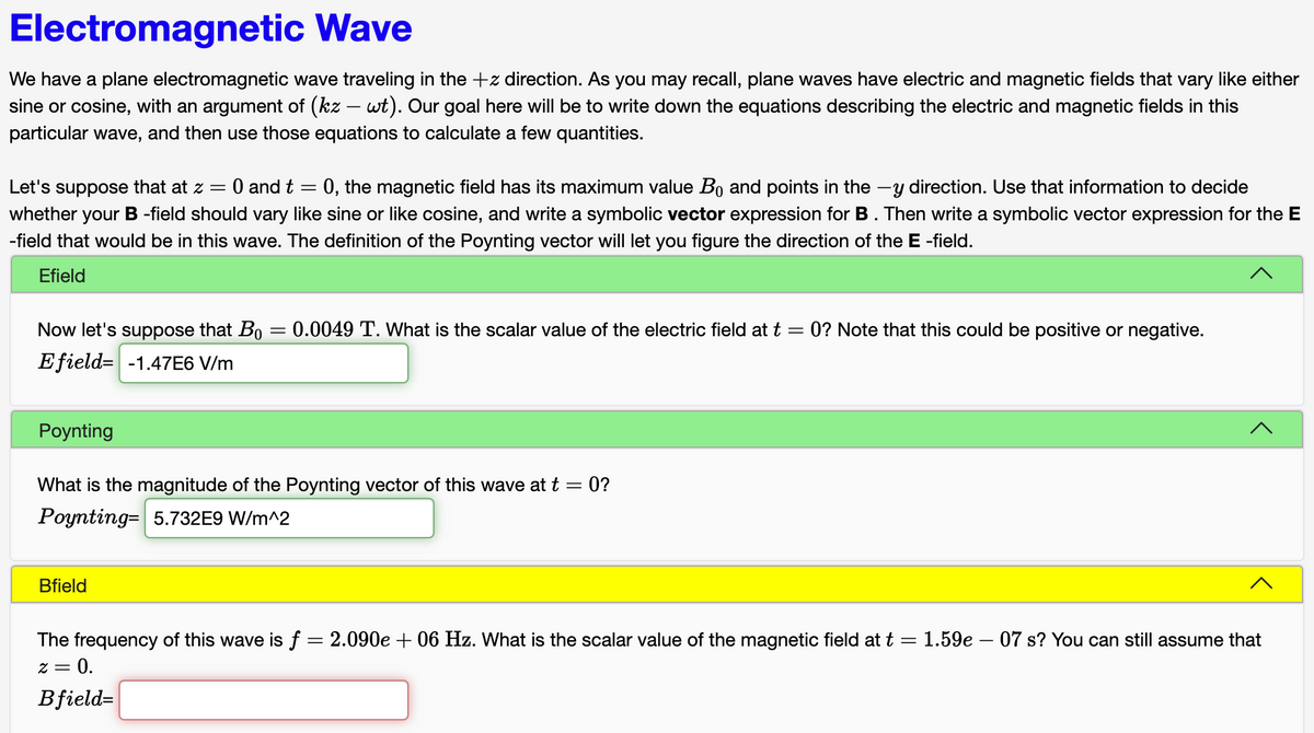 Electromagnetic Wave
We have a plane electromagnetic wave traveling in the +z direction. As you may recall, plane waves have electric and magnetic fields that vary like either
sine or cosine, with an argument of (kz – wt). Our goal here will be to write down the equations describing the electric and magnetic fields in this
particular wave, and then use those equations to calculate a few quantities.
Let's suppose that at z = 0 and t
=
0, the magnetic field has its maximum value B₁ and points in the y direction. Use that information to decide
whether your B -field should vary like sine or like cosine, and write a symbolic vector expression for B. Then write a symbolic vector expression for the E
-field that would be in this wave. The definition of the Poynting vector will let you figure the direction of the E-field.
Efield
Now let's suppose that Bo
Efield -1.47E6 V/m
Poynting
=
Bfield
0.0049 T. What is the scalar value of the electric field at t = 0? Note that this could be positive or negative.
What is the magnitude of the Poynting vector of this wave at t = 0?
Poynting- 5.732E9 W/m^2
The frequency of this wave is f = 2.090e + 06 Hz. What is the scalar value of the magnetic field at t = 1.59e - 07 s? You can still assume that
= 0.
2 =
Bfield=