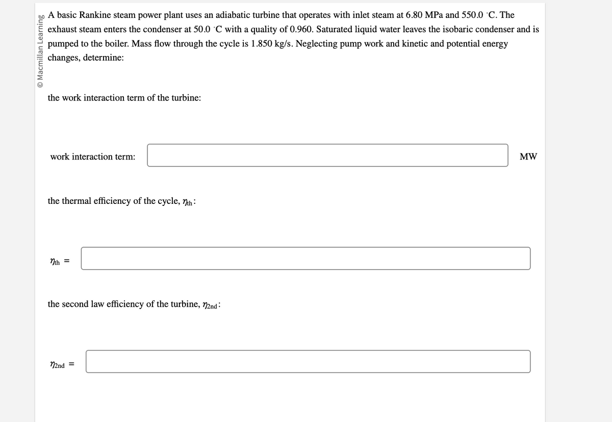 © Macmillan Learning
A basic Rankine steam power plant uses an adiabatic turbine that operates with inlet steam at 6.80 MPa and 550.0 °C. The
exhaust steam enters the condenser at 50.0 °C with a quality of 0.960. Saturated liquid water leaves the isobaric condenser and is
pumped to the boiler. Mass flow through the cycle is 1.850 kg/s. Neglecting pump work and kinetic and potential energy
changes, determine:
the work interaction term of the turbine:
work interaction term:
the thermal efficiency of the cycle, nth:
nth =
the second law efficiency of the turbine, 22nd:
22nd =
MW