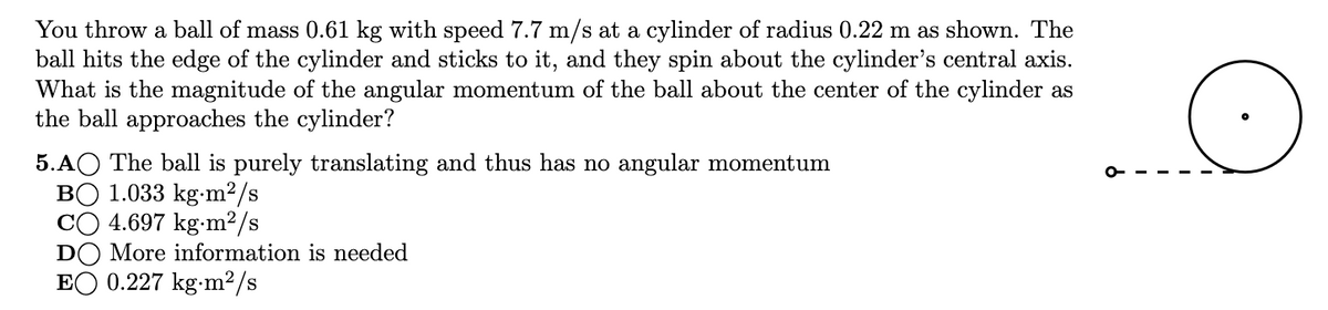 You throw a ball of mass 0.61 kg with speed 7.7 m/s at a cylinder of radius 0.22 m as shown. The
ball hits the edge of the cylinder and sticks to it, and they spin about the cylinder's central axis.
What is the magnitude of the angular momentum of the ball about the center of the cylinder as
the ball approaches the cylinder?
S
5.AO The ball is purely translating and thus has no angular momentum
BO 1.033 kg-m²/s
CO 4.697 kg-m²/s
DO More information is needed
EO 0.227 kg-m²/s
