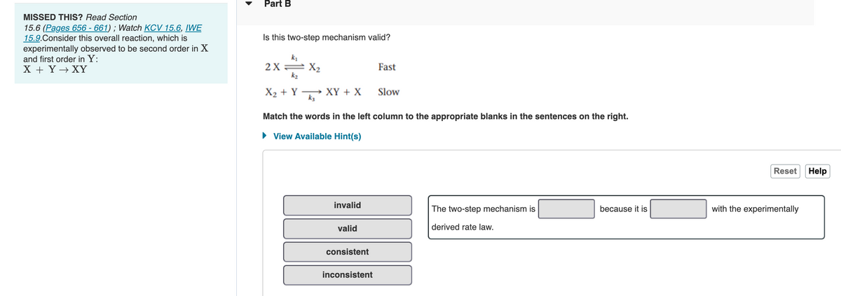 MISSED THIS? Read Section
15.6 (Pages 656 - 661); Watch KCV 15.6, IWE
15.9.Consider this overall reaction, which is
experimentally observed to be second order in X
and first order in Y:
X + Y→→ XY
Part B
Is this two-step mechanism valid?
k₁
2X=X₂
k₂
Fast
X2+Y kỉ
XY + X
Slow
Match the words in the left column to the appropriate blanks in the sentences on the right.
► View Available Hint(s)
invalid
The two-step mechanism is
because it is
valid
derived rate law.
consistent
inconsistent
Reset Help
with the experimentally