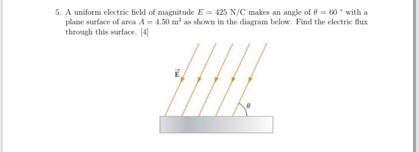 5. A uniform electric field of magnitude E = 425 N/C makes an angle of 0 = 60 ° with a
plane surface of area A = 4.50 m² as shown in the diagram below. Find the electric flux
through this surface. [4]
