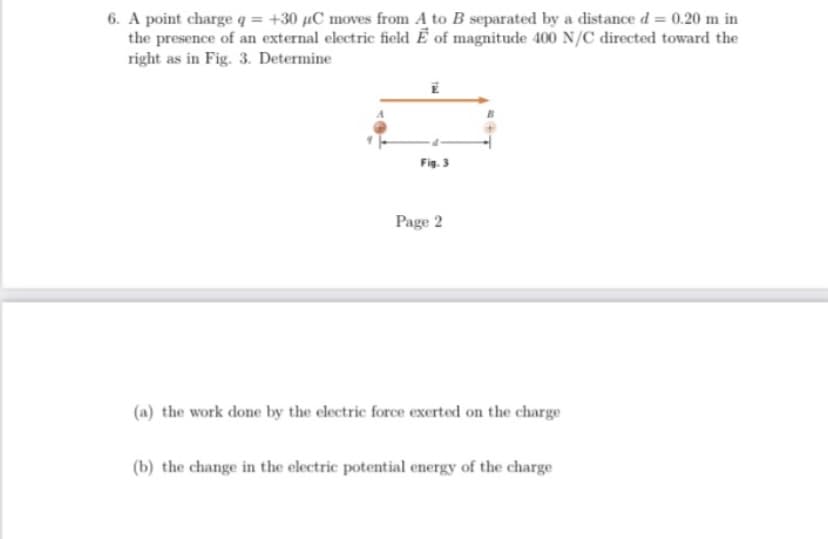 6. A point charge q = +30 µC moves from A to B separated by a distance d= 0.20 m in
the presence of an external electric field Ë of magnitude 400 N/C directed toward the
right as in Fig. 3. Determine
Fig. 3
Page 2
(a) the work done by the electric force exerted on the charge
(b) the change in the electric potential energy of the charge
