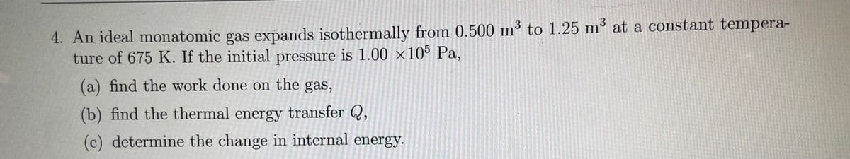 4. An ideal monatomic gas expands isothermally from 0.500 m³ to 1.25 m³ at a constant tempera-
ture of 675 K. If the initial pressure is 1.00 ×10° Pa,
3
(a) find the work done on the gas,
(b) find the thermal energy transfer Q,
(c) determine the change in internal energy.
