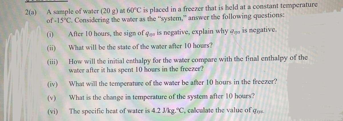 2(a)
A sample of water (20 g) at 60°C is placed in a freezer that is held at a constant temperature
of -15°C. Considering the water as the "system," answer the following questions:
(i)
After 10 hours, the sign of qsys is negative, explain why asys is negative.
(ii)
What will be the state of the water after 10 hours?
How will the initial enthalpy for the water compare with the final enthalpy of the
water after it has spent 10 hours in the freezer?
(iii)
(iv)
What will the temperature of the water be after 10 hours in the freezer?
(v)
What is the change in temperature of the system after 10 hours?
(vi)
The specific heat of water is 4.2 J/kg.°C, calculate the value of qsys.
