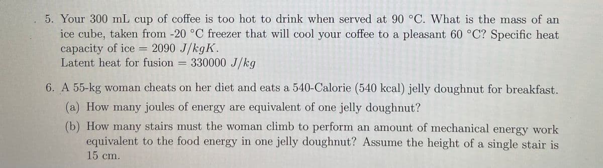 5. Your 300 mL cup of coffee is too hot to drink when served at 90 °C. What is the mass of an
ice cube, taken from -20 °C freezer that will cool your coffee to a pleasant 60 °C? Specific heat
capacity of ice
Latent heat for fusion = 330000 J/kg
= 2090 J/kgK.
6. A 55-kg woman cheats on her diet and eats a 540-Calorie (540 kcal) jelly doughnut for breakfast.
(a) How many joules of energy are equivalent of one jelly doughnut?
(b) How many stairs must the woman climb to perform an amount of mechaical energy work
equivalent to the food energy in one jelly doughnut? Assume the height of a single stair is
15 cm.

