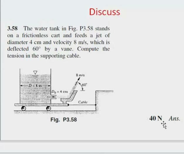Discuss
3.58 The water tank in Fig. P3.58 stands
on a frictionless cart and feeds a jet of
diameter 4 cm and velocity 8 m/s. which is
deflected 60° by a vane. Compute the
tension in the supporting cable.
8 m/s
D = 4 m
Do = 4 cni
Cahle
Fig. P3.58
40 N Ans.
