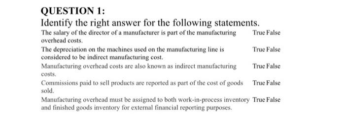 QUESTION 1:
Identify the right answer for the following statements.
The salary of the director of a manufacturer is part of the manufacturing
overhead costs.
The depreciation on the machines used on the manufacturing line is
considered to be indirect manufacturing cost.
Manufacturing overhead costs are also known as indirect manufacturing
costs.
Commissions paid to sell products are reported as part of the cost of goods
sold.
True False
True False
True False
True False
Manufacturing overhead must be assigned to both work-in-process inventory True False
and finished goods inventory for external financial reporting purposes.