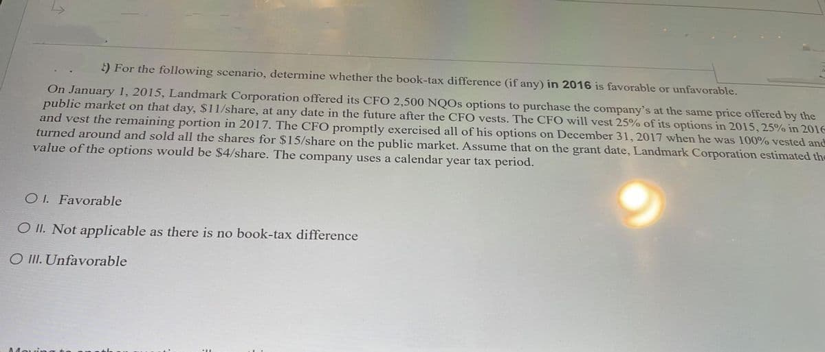 2) For the following scenario, determine whether the book-tax difference (if any) in 2016 is favorable or unfavorable.
On January 1, 2015, Landmark Corporation offered its CFO 2,500 NQOs options to purchase the company's at the same price offered by the
public market on that day, $11/share, at any date in the future after the CFO vests. The CFO will vest 25% of its options in 2015, 25% in 2016
and vest the remaining portion in 2017. The CFO promptly exercised all of his options on December 31, 2017 when he was 100% vested and
turned around and sold all the shares for $15/share on the public market. Assume that on the grant date, Landmark Corporation estimated the
value of the options would be $4/share. The company uses a calendar year tax period.
OI. Favorable
OII. Not applicable as there is no book-tax difference
O III. Unfavorable
Movin