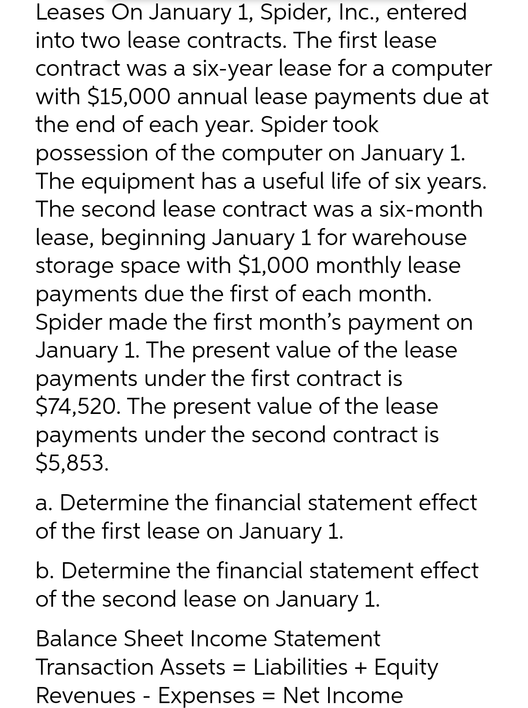 Leases On January 1, Spider, Inc., entered
into two lease contracts. The first lease
contract was a six-year lease for a computer
with $15,000 annual lease payments due at
the end of each year. Spider took
possession of the computer on January 1.
The equipment has a useful life of six years.
The second lease contract was a six-month
lease, beginning January 1 for warehouse
storage space with $1,000 monthly lease
payments due the first of each month.
Spider made the first month's payment on
January 1. The present value of the lease
payments under the first contract is
$74,520. The present value of the lease
payments under the second contract is
$5,853.
a. Determine the financial statement effect
of the first lease on January 1.
b. Determine the financial statement effect
of the second lease on January 1.
Balance Sheet Income Statement
Transaction Assets = Liabilities + Equity
Revenues - Expenses = Net Income