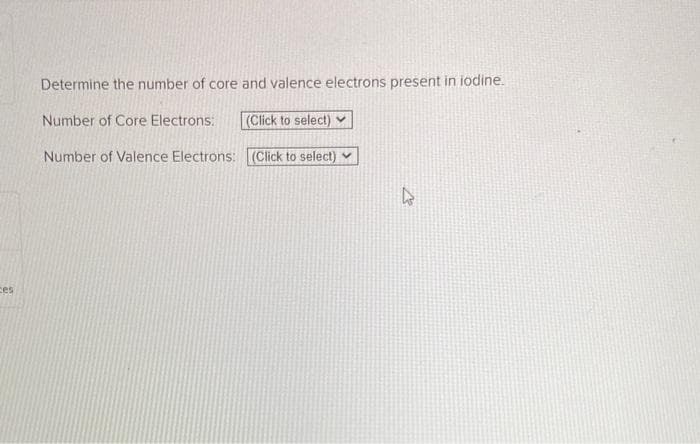 ces
Determine the number of core and valence electrons present in iodine.
Number of Core Electrons: (Click to select)
Number of Valence Electrons: (Click to select)
D