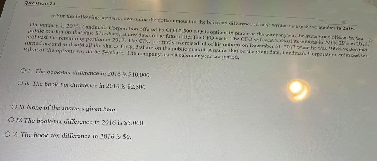 Question 21
For the following scenario, determine the dollar amount of the book-tax difference (if any) written as a positive number in 2016.
On January 1, 2015, Landmark Corporation offered its CFO 2,500 NQOs options to purchase the company's at the same price offered by the
public market on that day, $11/share, at any date in the future after the CFO vests. The CFO will vest 25% of its options in 2015, 25% in 2016,
and vest the remaining portion in 2017. The CFO promptly exercised all of his options on December 31, 2017 when he was 100% vested and
turned around and sold all the shares for $15/share on the public market. Assume that on the grant date, Landmark Corporation estimated the
value of the options would be $4/share. The company uses a calendar year tax period.
OI. The book-tax difference in 2016 is $10,000.
O II. The book-tax difference in 2016 is $2,500.
O III. None of the answers given here.
O IV. The book-tax difference in 2016 is $5,000.
OV. The book-tax difference in 2016 is $0.
