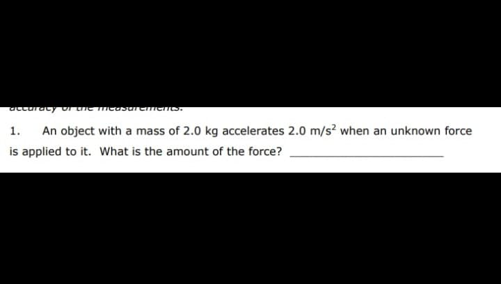 acturaty ur ue measuremens.
1.
An object with a mass of 2.0 kg accelerates 2.0 m/s? when an unknown force
is applied to it. What is the amount of the force?
