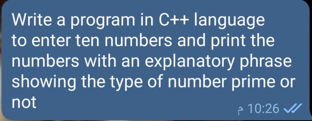Write a program in C++ language
to enter ten numbers and print the
numbers with an explanatory phrase
showing the type of number prime or
not
e 10:26
