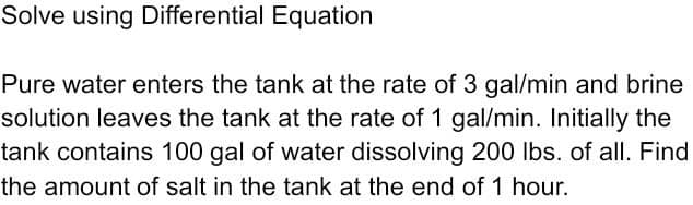 Solve using Differential Equation
Pure water enters the tank at the rate of 3 gal/min and brine
solution leaves the tank at the rate of 1 gal/min. Initially the
tank contains 100 gal of water dissolving 200 Ibs. of all. Find
the amount of salt in the tank at the end of 1 hour.

