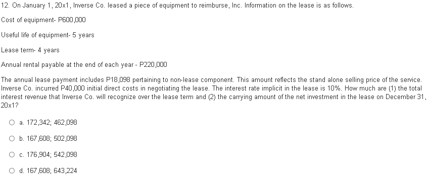 12. On January 1, 20x1, Inverse Co. leased a piece of equipment to reimburse, Inc. Information on the lease is as follows.
Cost of equipment- P600,000
Useful life of equipment- 5 years
Lease term- 4 years
Annual rental payable at the end of each year - P220,000
The annual lease payment includes P18,098 pertaining to non-lease component. This amount reflects the stand alone selling price of the service.
Inverse Co. incurred P40,000 initial direct costs in negotiating the lease. The interest rate implicit in the lease is 10%. How much are (1) the total
interest revenue that Inverse Co. will recognize over the lease term and (2) the carrying amount of the net investment in the lease on December 31,
20x1?
O a. 172,342; 462,098
O b. 167,608; 502,098
O . 176,904; 542,098
O d. 167,608; 643,224
