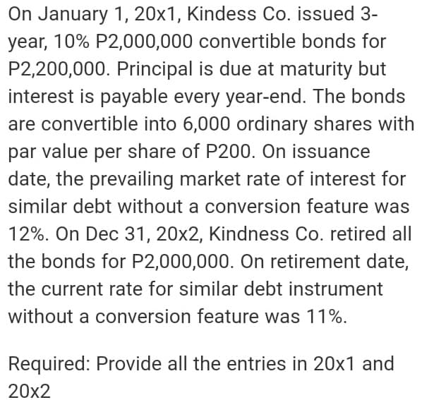 On January 1, 20x1, Kindess Co. issued 3-
year, 10% P2,000,000 convertible bonds for
P2,200,000. Principal is due at maturity but
interest is payable every year-end. The bonds
are convertible into 6,000 ordinary shares with
par value per share of P200. On issuance
date, the prevailing market rate of interest for
similar debt without a conversion feature was
12%. On Dec 31, 20x2, Kindness Co. retired all
the bonds for P2,000,000. On retirement date,
the current rate for similar debt instrument
without a conversion feature was 11%.
Required: Provide all the entries in 20x1 and
20x2
