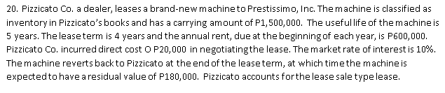 20. Pizzicato Co. a dealer, leases a brand-new machineto Prestissimo, Inc. The machine is classified as
inventory in Pizzicato's books and has a carrying amount of P1,500,000. The usefullife of themachine is
5 years. The leaseterm is 4 years and the annual rent, due at the beginning of each year, is P600,000.
Pizzicato Co. incurred direct cost O P20,000 in negotiatingthe lease. The market rate of interest is 10%.
The machine reverts back to Pizzicato at the end of the leaseterm, at which timethe machine is
expectedto have aresidual value of P180,000. Pizzicato accounts forthe lease sale typelease.
