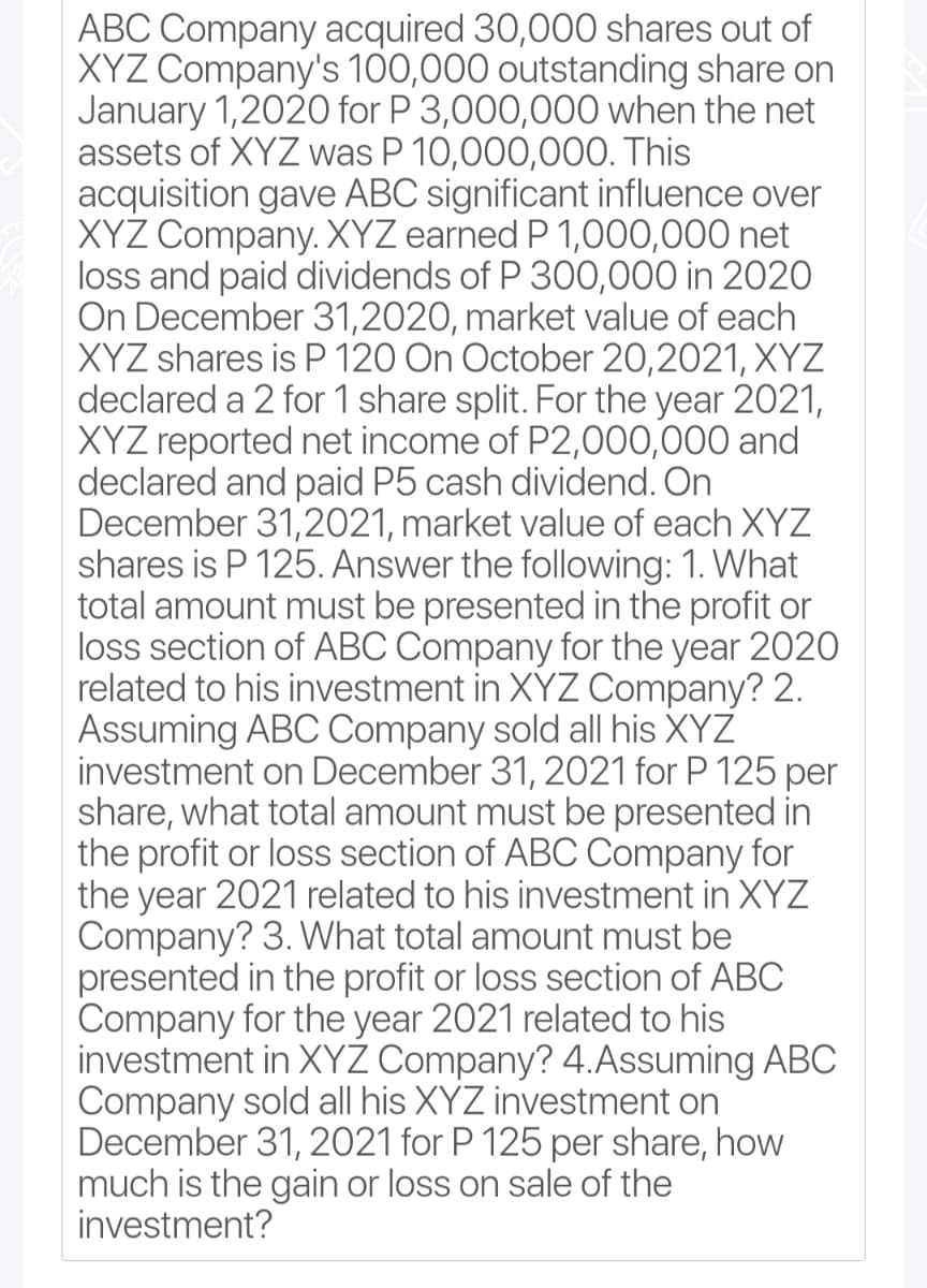 ABC Company acquired 30,000 shares out of
XYZ Company's 100,000 outstanding share on
January 1,2020 for P 3,000,000 when the net
assets of XYZ was P 10,000,000. This
acquisition gave ABC significant influence over
XYZ Company. XYZ earned P 1,000,000 net
loss and paid dividends of P 300,000 in 2020
On December 31,2020, market value of each
XYZ shares is P 120 On October 20,2021, XYZ
declared a 2 for 1 share split. For the year 2021,
XYZ reported net income of P2,000,000 and
declared and paid P5 cash dividend. On
December 31,2021, market value of each XYZ
shares is P 125. Answer the following: 1. What
total amount must be presented in the profit or
loss section of ABC Company for the year 2020
related to his investment in XYZ Company? 2.
Assuming ABC Company sold all his XYZ
investment on December 31, 2021 for P 125 per
share, what total amount must be presented in
the profit or loss section of ABC Company for
the year 2021 related to his investment in XYZ
Company? 3. What total amount must be
presented in the profit or loss section of ABC
Company for the year 2021 related to his
investment in XYZ Company? 4.Assuming ABC
Company sold all his XYZ investment on
December 31, 2021 for P 125 per share, how
much is the gain or loss on sale of the
investment?