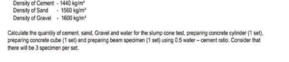 Density of Cement - 1440 kg/m²
Density of Sand - 1560 kg/m³
Density of Gravel - 1600 kg/m³
Calculate the quantity of cement, sand, Gravel and water for the slump cone test, preparing concrete cylinder (1 set).
preparing concrete cube (1 set) and preparing beam specimen (1 set) using 0.5 water-cement ratio. Consider that
there will be 3 specimen per set.