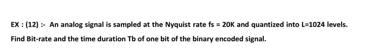 EX : (12) :- An analog signal is sampled at the Nyquist rate fs = 20K and quantized into L=1024 levels.
Find Bit-rate and the time duration Tb of one bit of the binary encoded signal.
