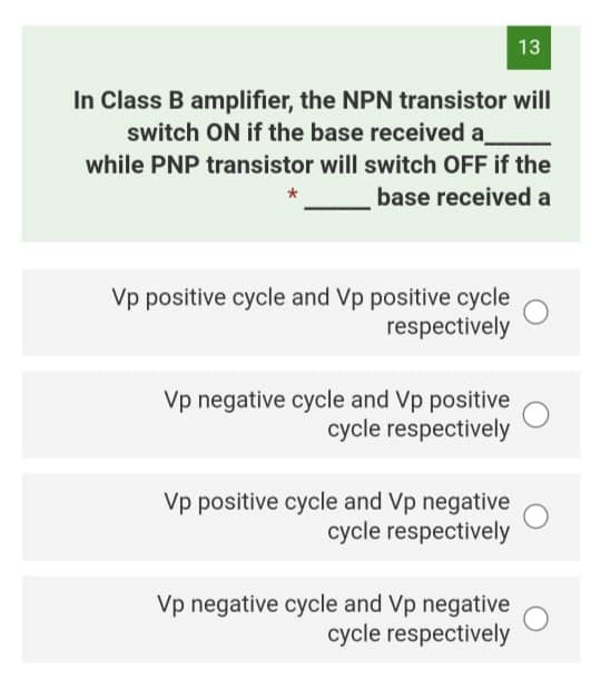 13
In Class B amplifier, the NPN transistor will
switch ON if the base received a
while PNP transistor will switch OFF if the
base received a
Vp positive cycle and Vp positive cycle
respectively
Vp negative cycle and Vp positive
cycle respectively
Vp positive cycle and Vp negative
cycle respectively
Vp negative cycle and Vp negative
cycle respectively
