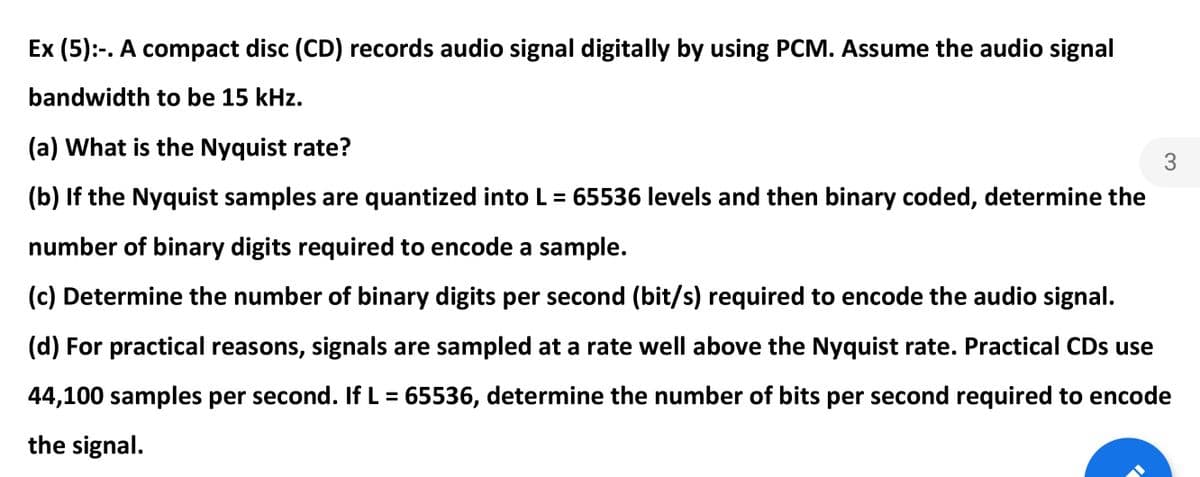 Ex (5):-. A compact disc (CD) records audio signal digitally by using PCM. Assume the audio signal
bandwidth to be 15 kHz.
(a) What is the Nyquist rate?
3
(b) If the Nyquist samples are quantized into L= 65536 levels and then binary coded, determine the
number of binary digits required to encode a sample.
(c) Determine the number of binary digits per second (bit/s) required to encode the audio signal.
(d) For practical reasons, signals are sampled at a rate well above the Nyquist rate. Practical CDs use
44,100 samples per second. If L = 65536, determine the number of bits per second required to encode
the signal.
