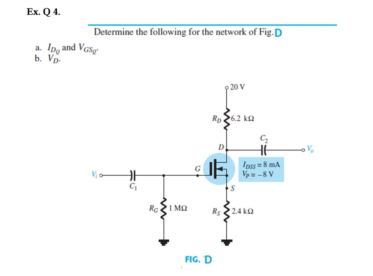 Ex. Q 4.
Determine the following for the network of Fig.D
a. Ip, and VGSo-
b. Vp.
9 20 V
Rp 26.2 k2
D
Vo
Ipss = 8 mA
Vp = -8 V
Vị o
RG
1 ΜΩ
Rs
2.4 k2
FIG. 'D
