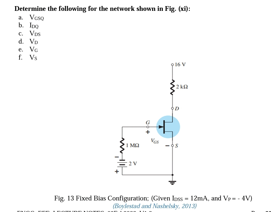 Determine the following for the network shown in Fig. (xi):
a. VcsQ
b. IpQ
c.
VDs
d. Vp
е.
VG
f. Vs
9 16 V
2 ΚΩ
오D
G
+
VGS
1 ΜΩ
- OS
2 V
+
Fig. 13 Fixed Bias Configuration; (Given Ipss
(Boylestad and Nashelsky, 2013)
12mA, and Vp = - 4V)
ON a DDD ID omT I DD NO MDC
