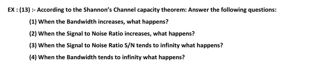 EX : (13) :- According to the Shannon's Channel capacity theorem: Answer the following questions:
(1) When the Bandwidth increases, what happens?
(2) When the Signal to Noise Ratio increases, what happens?
(3) When the Signal to Noise Ratio S/N tends to infinity what happens?
(4) When the Bandwidth tends to infinity what happens?
