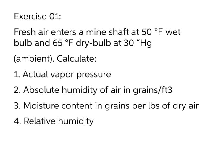 Exercise 01:
Fresh air enters a mine shaft at 50 °F wet
bulb and 65 °F dry-bulb at 30 “Hg
(ambient). Calculate:
1. Actual vapor pressure
2. Absolute humidity of air in grains/ft3
3. Moisture content in grains per lbs of dry air
4. Relative humidity
