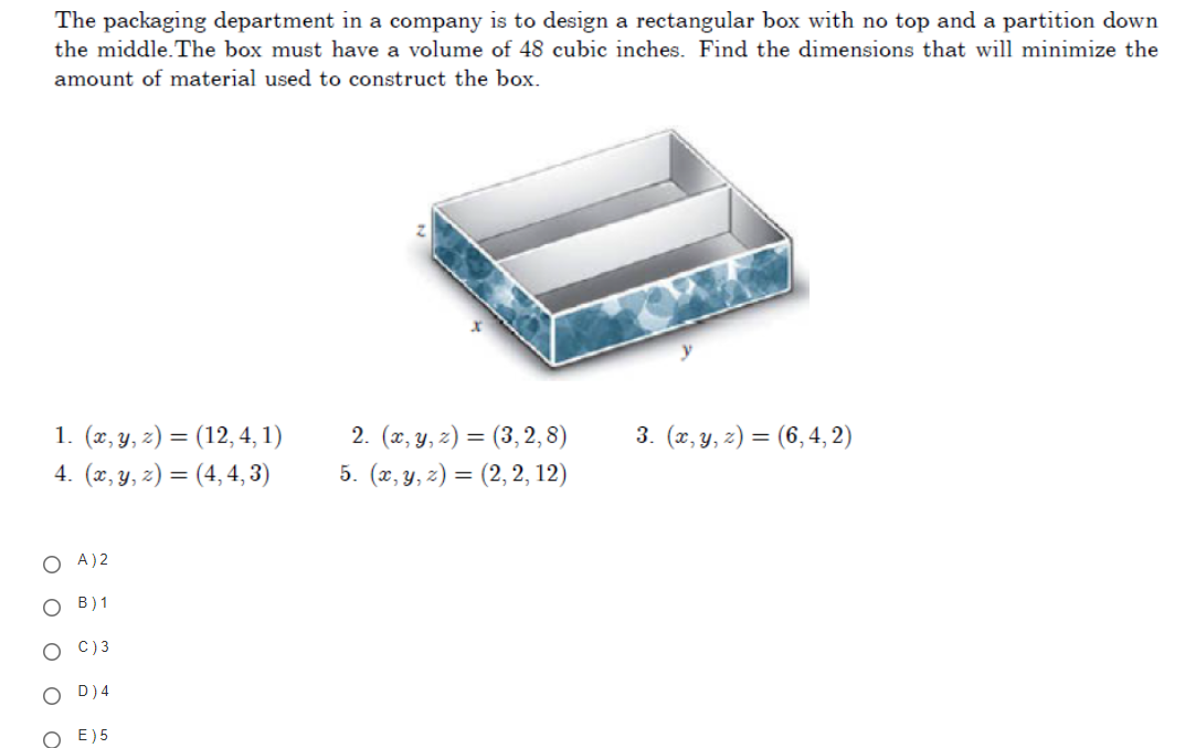 The packaging department in a company is to design a rectangular box with no top and a partition down
the middle. The box must have a volume of 48 cubic inches. Find the dimensions that will minimize the
amount of material used to construct the box.
