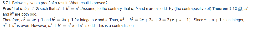 5.71. Below is given a proof of a result. What result is proved?
Proof Let a, b, Ce Z such that a² + b² = c². Assume, to the contrary, that a, b and c are all odd. By (the contrapositive of) Theorem 3.12 O, a?
and b? are both odd.
Therefore, a? = 2r +1 and b = 2s +1 for integers r and s. Thus, a? + b² = 2r + 2s + 2 = 2 (r + s+1). Since r + s+1 is an integer,
a? + b is even. However, a? + b² = c² and c2 is odd. This is a contradiction.
