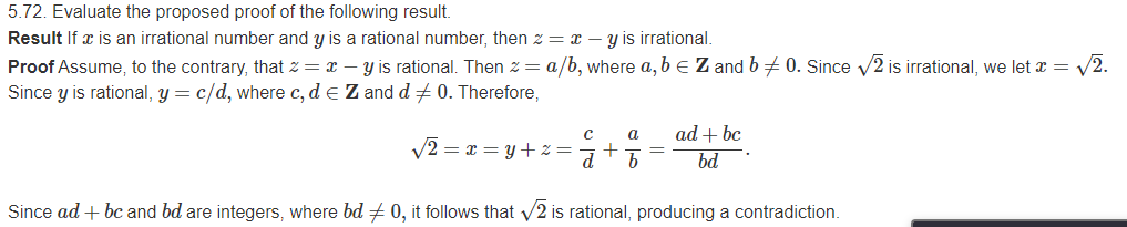 5.72. Evaluate the proposed proof of the following result.
Result If x is an irrational number and y is a rational number, then z = x – y is irrational.
Proof Assume, to the contrary, that z = x – Y is rational. Then z = a/b, where a, b e Z and b+ 0. Since v2 is irrational, we let x = V2.
Since y is rational, y = c/d, where c, d e Z and d +0. Therefore,
a
ad + bc
V2 = x = y+ % =
%3D
bd
Since ad + bc and bd are integers, where bd + 0, it follows that V2 is rational, producing a contradiction.
