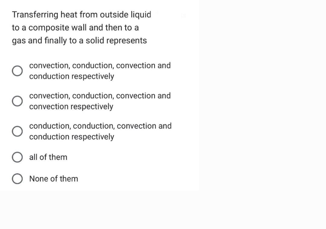 Transferring heat from outside liquid
to a composite wall and then to a
gas and finally to a solid represents
convection, conduction, convection and
conduction respectively
convection, conduction, convection and
convection respectively
conduction, conduction, convection and
conduction respectively
all of them
O None of them