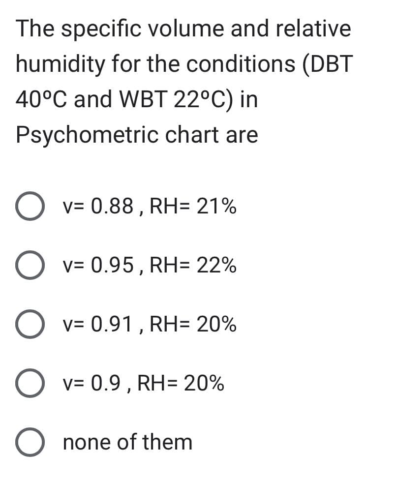 The specific volume and relative
humidity for the conditions (DBT
40°C and WBT 22°C) in
Psychometric chart are
O v= 0.88, RH= 21%
O v= 0.95, RH= 22%
"
O v= 0.91, RH= 20%
O v=0.9, RH= 20%
O none of them